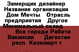 Замерщик-дизайнер › Название организации ­ Дом Мечты › Отрасль предприятия ­ Другое › Минимальный оклад ­ 30 000 - Все города Работа » Вакансии   . Дагестан респ.,Кизилюрт г.